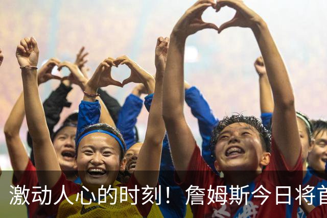 激动人心的时刻！詹姆斯今日将首次亮相季前赛